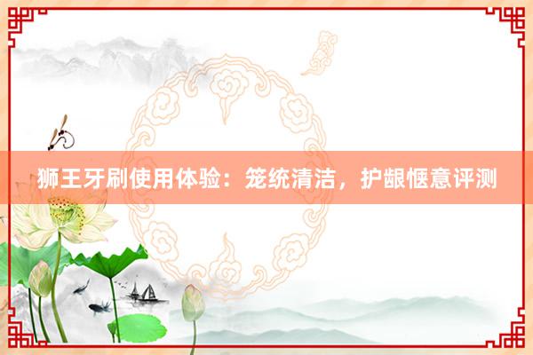 狮王牙刷使用体验：笼统清洁，护龈惬意评测